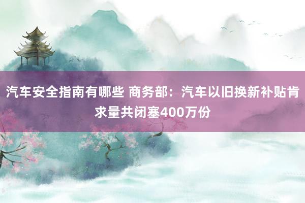 汽车安全指南有哪些 商务部：汽车以旧换新补贴肯求量共闭塞400万份