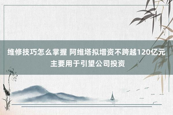 维修技巧怎么掌握 阿维塔拟增资不跨越120亿元 主要用于引望公司投资