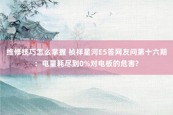 维修技巧怎么掌握 祯祥星河E5答网友问第十六期：电量耗尽到0%对电板的危害?