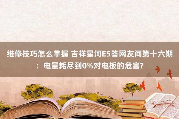 维修技巧怎么掌握 吉祥星河E5答网友问第十六期：电量耗尽到0%对电板的危害?