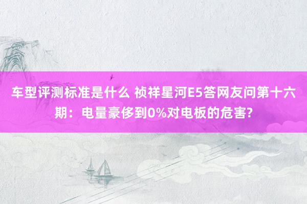 车型评测标准是什么 祯祥星河E5答网友问第十六期：电量豪侈到0%对电板的危害?