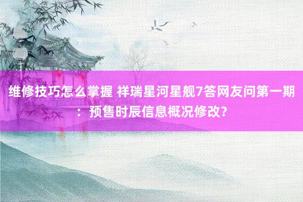 维修技巧怎么掌握 祥瑞星河星舰7答网友问第一期：预售时辰信息概况修改？