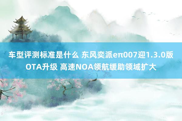 车型评测标准是什么 东风奕派eπ007迎1.3.0版OTA升级 高速NOA领航缓助领域扩大