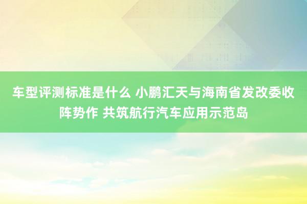 车型评测标准是什么 小鹏汇天与海南省发改委收阵势作 共筑航行汽车应用示范岛