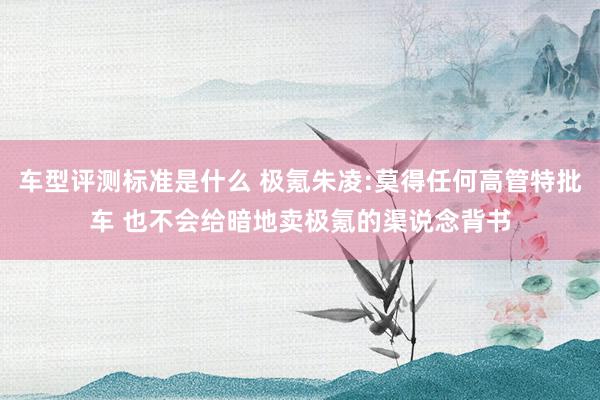 车型评测标准是什么 极氪朱凌:莫得任何高管特批车 也不会给暗地卖极氪的渠说念背书