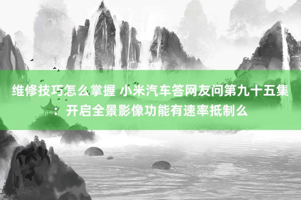 维修技巧怎么掌握 小米汽车答网友问第九十五集：开启全景影像功能有速率抵制么