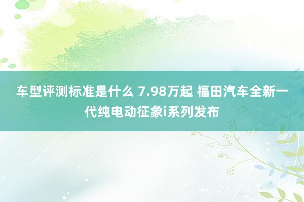 车型评测标准是什么 7.98万起 福田汽车全新一代纯电动征象i系列发布